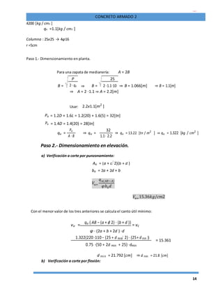 14
CONCRETO ARMADO 2
4200 [kg / cm2 ]
qa =1.1[kg / cm2 ]
Columna : 25x25 → 4φ16
r =5cm
Paso 1.- Dimensionamiento en planta.
Para una zapata de medianería: A = 2B
B =
P
⇒ B =
25
⇒ B = 1.066[m] ⇒ B = 1.1[m]2 ⋅ qa 2 ⋅1.1⋅10
⇒ A = 2 ⋅1.1 ⇒ A = 2.2[m]
Usar: 2.2x1.1[m2
]
Pu = 1.2D + 1.6L = 1.2(20) + 1.6(5) = 32[tn]
Pu = 1.4D = 1.4(20) = 28[tn]
qu =
Pu
⇒ qu =
32
⇒ qu = 13.22 [tn / m2
] ⇒ qu = 1.322 [kg / cm2
]
A ⋅ B 1.1⋅ 2.2
Paso 2.- Dimensionamiento en elevación.
a) Verificación a corte por punzonamiento:
Ao = (a + d 2)(b + d )
bo = 2a + 2d + b
𝑉𝑢=
𝑞 𝑢(𝐴𝐵−𝐴)
𝜑𝑏0 𝑑
𝑉𝑢=15.36𝑘𝑔/𝑐𝑚2
Con el menor valor de los tres anteriores se calcula el canto útil mínimo:
vu =
qu ( AB − (a + d 2) ⋅ (b + d ))
= vc
φ ⋅ (2a + b + 2d ) ⋅d
1.322(220 ⋅110− (25 + d min 2)⋅ (25+ d min ))
= 15.361
0.75 ⋅(50 + 2d min + 25) ⋅dmin
d min = 21.792 [cm] ⇒ d min = 21.8 [cm]
b) Verificación a corte por flexión:
 
