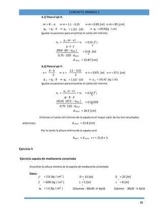 15
CONCRETO ARMADO 2
b.1) Para el eje X:
m = B − a ⇒ m = 1.1 − 0.25 ⇒ m = 0.85 [m]. ⇒ m = 85 [cm].
qx = qu ⋅ A ⇒ qx = 1.322 ⋅ 220 ⇒ qx = 290.8[kg / cm]
Igualar ecuaciones para encontrar el canto útil mínimo
vu =
q x ⋅(m − d )
= vc = 0.53 f 'c
φ ⋅ A ⋅ d
290.8 ⋅(85 − dmin ) = 0.53 210
0.75 ⋅ 220 ⋅ dmin
d min = 15.87 [cm]
b.2) Para el eje Y:
n =
A − b
⇒ n =
2.2 − 0.25
⇒ n = 0.975 [m]. ⇒ n = 97.5 [cm].
2 2
⇒ qxq y = qu ⋅ B = 1.322 ⋅110 ⇒ q y = 145.42 [kg / cm]
Igualar ecuaciones para encontrar el canto útil mínimo
vu =
q y ⋅(n − d )
= vc = 0.53 f 'c
φ ⋅ B ⋅ d
145.42 ⋅(97.5 − dmin ) = 0.53 210
0.75 ⋅110 ⋅ dmin
d min = 18.2 [cm]
Entonces el canto útil mínimo de la zapata es el mayor valor de los tres resultados
anteriores: d min = 21.8 [cm]
Por lo tanto la altura mínima de la zapata será:
hmin = d min + r = 21.8 + 5
Ejercicio 5
Ejercicio zapata de medianería conectada
Encontrar la altura mínima de la zapata de medianería conectada
Datos:
= 210 [kg / cm2
] D = 15 [tn] D = 25 [tn]f '
c 21
f
y
= 4200 [kg / cm2
] L = 5 [tn] L
2
= 8 [tn]
1
qa = 1.0 [kg / cm2
] Columna : 30x30 → 4φ16 Columna : 30x30 → 4φ16
 