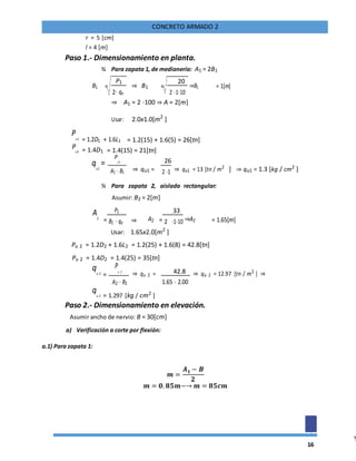 16
CONCRETO ARMADO 2
r = 5 [cm]
l = 4 [m]
Paso 1.- Dimensionamiento en planta.
¾ Para zapata 1, de medianería: A1 = 2B1
B1 =
P1
⇒ B1 =
20
⇒B1 = 1[m]
2⋅ qa 2 ⋅1⋅10
⇒ A1 = 2 ⋅100 ⇒ A = 2[m]
Usar: 2.0x1.0[m2
]
Pu1 = 1.2D1 + 1.6L1 = 1.2(15) + 1.6(5) = 26[tn]
Pu1 = 1.4D1 = 1.4(15) = 21[tn]
qu1
=
P
u1
⇒ qu1 =
26
⇒ qu1 = 13 [tn / m2
] ⇒ qu1 = 1.3 [kg / cm2
]A1 ⋅ B1 2 ⋅1
¾ Para zapata 2, aislada rectangular:
Asumir: B2 = 2[m]
A2
=
P2
⇒ A2 =
33
⇒A2 = 1.65[m]B2 ⋅ qa 2 ⋅1⋅10
Usar: 1.65x2.0[m2
]
Pu 2 = 1.2D2 + 1.6L2 = 1.2(25) + 1.6(8) = 42.8[tn]
Pu 2 = 1.4D2 = 1.4(25) = 35[tn]
qu 2 =
P
u 2
⇒ qu 2 = 42.8 ⇒ qu 2 = 12.97 [tn / m2
] ⇒
1.65 ⋅ 2.00A2 ⋅ B2
qu 2 = 1.297 [kg / cm2
]
Paso 2.- Dimensionamiento en elevación.
Asumir ancho de nervio: B = 30[cm]
a) Verificación a corte por flexión:
a.1) Para zapata 1:
𝒎 =
𝑨 𝟏 − 𝑩
𝟐
𝒎 = 𝟎. 𝟖𝟓𝒎−→ 𝒎 = 𝟖𝟓𝒄𝒎
 