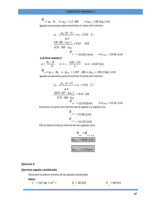 17
CONCRETO ARMADO 2
q1 y = qu1 ⋅ B1 ⇒ q1y = 1.3 ⋅100 ⇒ q1y = 130 [kg / cm]
Igualar ecuaciones para encontrar el canto útil mínimo
vu =
q1y ⋅(m − d )
= vc = 0.53 f 'c
φ d
130 ⋅(85 − dmin ) = 0.53 210
0.75 ⋅100 ⋅ dmin
dmin = 15.651 [cm] ⇒ d min = 15.66 [cm]
a.2) Para zapata 2:
n =
A2 − B
⇒ n =
1.65 − 0.3
⇒ n = 0.67 [m].
2 2
q2 y = qu 2 ⋅ B2 ⇒ q2 y = 1.297 ⋅ 200 ⇒ q2 y = 259.4 [kg / cm]
Igualar ecuaciones para encontrar el canto útil mínimo
vu =
q2 y ⋅(n − d )
= vc = 0.53 f 'c
φ d
259.4 ⋅(67 − dmin ) = 0.53 210
0.75 ⋅ 200 ⋅ dmin
dmin = 12.313[cm] ⇒ d min = 12.32 [cm]
Entonces el canto útil mínimo de la zapata 1 y zapata 2 es:
dmin 1 = 15.66 [cm]
dmin 2 = 12.32 [cm]
Por lo tanto la altura mínima de las zapatas será:
hmin
=dmin + r
hmin 1 = 20.66 [cm]
hmin 2 = 17.32[cm]
Ejercicio 6
Ejercicio zapata combinada
Encontrar la altura mínima de la zapata combinada
Datos:
f '
c
= 210 [kg / cm2
] D = 30 [tn] D
2
= 40 [tn]
1
 