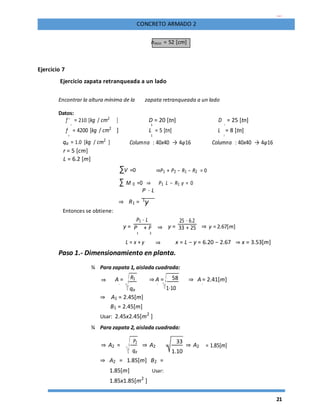 21
CONCRETO ARMADO 2
hmin = 52 [cm]
Ejercicio 7
Ejercicio zapata retranqueada a un lado
Encontrar la altura mínima de la zapata retranqueada a un lado
Datos:
f '
c
= 210 [kg / cm2
] D = 20 [tn] D
2
= 25 [tn]
1
f
y
= 4200 [kg / cm2
] L = 5 [tn] L
2
= 8 [tn]
1
qa = 1.0 [kg / cm2
] Columna : 40x40 → 4φ16 Columna : 40x40 → 4φ16
r = 5 [cm]
L = 6.2 [m]
∑V =0 ⇒P1 + P2 − R1 − R2 = 0
∑ M 0 =0 ⇒ P1 L − R1 y = 0
P ⋅ L
⇒ R1 = 1
y
Entonces se obtiene:
y =
P1 ⋅ L
⇒ y =
25 ⋅ 6.2
⇒ y = 2.67[m]P + P 33 + 25
1 2
L = x + y ⇒ x = L − y = 6.20 − 2.67 ⇒ x = 3.53[m]
Paso 1.- Dimensionamiento en planta.
¾ Para zapata 1, aislada cuadrada:
⇒ A = R1 ⇒ A = 58 ⇒ A = 2.41[m]
1 1
1⋅10
1
qa
⇒ A1 = 2.45[m]
B1 = 2.45[m]
Usar: 2.45x2.45[m2
]
¾ Para zapata 2, aislada cuadrada:
⇒ A2 =
P2
⇒ A2 =
33
⇒ A2 = 1.85[m]
qa 1.10
⇒ A2 = 1.85[m] B2 =
1.85[m] Usar:
1.85x1.85[m2
]
 
