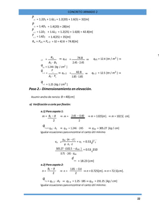 22
CONCRETO ARMADO 2
Pu1 = 1.2D1 + 1.6L1 = 1.2(20) + 1.6(5) = 32[tn]
Pu1 = 1.4D1 = 1.4(20) = 28[tn]
Pu 2 = 1.2D2 + 1.6L2 = 1.2(25) + 1.6(8) = 42.8[tn]
Pu 2 = 1.4D2 = 1.4(25) = 35[tn]
Ru = Pu1 + Pu 2 = 32 + 42.8 = 74.8[tn]
u1 =
Ru ⇒ qu1 = 74.8
⇒ qu1 = 12.4 [tn / m2
] ⇒
2.45 ⋅ 2.45A1 ⋅ B1
qu1 = 1.246 [kg / cm2
]
qu 2 =
P
u
⇒ qu 2 = 42.8 ⇒ qu 2 = 12.5 [tn / m2
] ⇒
A2 ⋅ 1.85 ⋅1.85B2
qu 2 = 1.25 [kg / cm2
]
Paso 2.- Dimensionamiento en elevación.
Asumir ancho de nervio: B = 40[cm]
a) Verificación a corte por flexión:
a.1) Para zapata 1:
m = B1 − B ⇒ m = 2.45 − 0.40 ⇒ m = 1.025[m]. ⇒ m = 102.5[ cm].
2 2
q1 y = qu1 ⋅ A1 ⇒ q1y = 1.246 ⋅ 245 ⇒ q1y = 305.27 [kg / cm]
Igualar ecuaciones para encontrar el canto útil mínimo
vu =
q1y ⋅(m − d )
= vc = 0.53 f 'c
φ ⋅ A1 ⋅ d
305.27 ⋅(102.5 − dmin ) = 0.53 210
0.75 ⋅ 245 ⋅ dmin
dmin = 18.23 [cm]
a.2) Para zapata 2:
n =
B2 − B
⇒ n =
1.85 − 0.4
⇒ n = 0.725[m]. ⇒ n = 72.5[cm].
2 2
q2 y = qu 2 ⋅ A2 ⇒ q2 y = 1.25 ⋅185 ⇒ q1y = 231.25 [kg / cm]
Igualar ecuaciones para encontrar el canto útil mínimo:
 