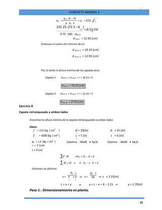 23
CONCRETO ARMADO 2
vu =
q2 y ⋅(n − d )
= vc = 0.53 f 'c
φ ⋅ A2 ⋅ d
231.25⋅(72.5 −d
min
)
=0.53 210
0.75 ⋅185 ⋅ dmin
d min = 12.93 [cm]
Entonces el canto útil mínimo de es:
d min 1 = 18.23 [cm]
d min 2 = 12.93 [cm]
Por lo tanto la altura mínima de las zapatas será:
Zapata 1: hmin 1 = d min + r = 18.23 + 5
hmin 1 = 23.23 [cm]
Zapata 2: hmin 2 = d min + r = 12.93 + 5
hmin 2 = 17.93 [cm]
Ejercicio 8
Zapata retranqueada a ambos lados
Encontrar la altura mínima de la zapata retranqueada a ambos lados
Datos:
f '
c
= 210 [kg / cm2
] D = 20[tn] D
2
= 25 [tn]
1
f
y
= 4200 [kg / cm2 ] L = 5 [tn] L
2
= 6 [tn]
1
qa = 1.0 [kg / cm2
] Columna : 40x40 → 4φ16 Columna : 40x40 → 4φ16
r = 5 [cm]
L = 4 [m]
∑V =0 ⇒P1 + P2 − R = 0
∑ M 0 =0 ⇒ 4 ⋅ P2 − x ⋅ R = 0
Entonces se obtiene:
P2 ⋅ L
x = ⇒ x =
31⋅ 4
⇒ x = 2.21[m]P + P 56
1 2
L = x + y ⇒ y = L − x = 4 − 2.21 ⇒ y = 1.79[m]
Paso 1.- Dimensionamiento en planta.
 