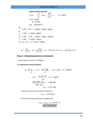 24
CONCRETO ARMADO 2
Zapata aislada cuadrada:
⇒ A =
R
⇒ A =
56
⇒ A = 2.4[m]
qa 1⋅10
⇒ A = 2.4[m]
B = 2.4[m]
Usar: 2.4x2.4[m2
]
Pu1 = 1.2D1 + 1.6L1 = 1.2(20) + 1.6(5) = 32[tn]
Pu1 = 1.4D1 = 1.4(20) = 28[tn]
Pu 2 = 1.2D2 + 1.6L2 = 1.2(25) + 1.6(6) = 39.6[tn]
Pu 2 = 1.4D2 = 1.4(25) = 35[tn]
Ru = Pu1 + Pu 2 = 32 + 39.36 = 71.6[tn]
qu =
Ru
⇒ qu =
71.6
⇒ qu = 12.43 [tn / m2
] ⇒ qu = 1.243 [kg / cm2
]
A ⋅ B 2.4 ⋅ 2.4
Paso 2.- Dimensionamiento en elevación.
Asumir ancho de nervio: B = 40[cm]
a) Verificación a corte por flexión:
m = B − b ⇒ m = 2.4 − 0.40 ⇒ m = 1[m]. ⇒ m = 100[cm].
2 2
⇒ vu =
qu ⋅(m − d )
= vc = 0.53 f 'c
φ d
1.243 ⋅(100 − dmin ) = 0.53 210
0.75 ⋅ dmin
d min = 17.75 [cm]
Entonces el canto útil mínimo de la zapata es:
d min = 17.75[cm]
Por lo tanto la altura mínima de la zapata será:
hmin = d min + r = 17.75 + 5
hmin = 22.75 [cm]
 
