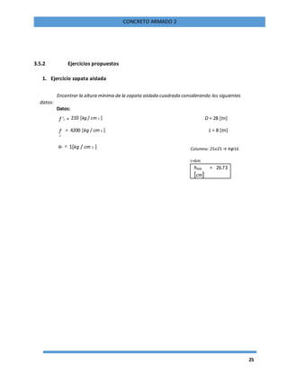 25
CONCRETO ARMADO 2
3.5.2 Ejercicios propuestos
1. Ejercicio zapata aislada
Encontrar la altura mínima de la zapata aislada cuadrada considerando los siguientes
datos:
Datos:
f 'c = 210 [kg / cm 2 ] D = 28 [tn]
f
y
= 4200 [kg / cm 2 ] L = 8 [tn]
qa = 1[kg / cm 2 ] Columna: 25x25 → 4φ16
r=6m
hmin = 26.73
[cm]
 