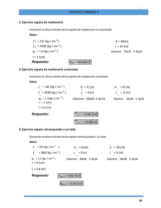 26
CONCRETO ARMADO 2
2. Ejercicio zapata de medianería
Encontrar la altura mínima de la zapata de medianería no conectada
Datos:
f 'c = 210 [kg / cm 2
] D = 40[tn]
f y = 4200 [kg / cm 2
] L = 10 [tn]
qa = 1.4 [kg / cm 2
] Columna : 25x25 → 4φ16
r = 5 [cm]
Respuesta: hmin = 40.41[cm]
3. Ejercicio zapata de medianería conectada
Encontrar la altura mínima de la zapata de medianería conectada
Datos:
f '
c
= 180 [kg / cm 2
] D = 35 [tn] D
2
= 45 [tn]
1
f
y
= 4200 [kg / cm 2
] L = 9 [tn] L
2
= 13 [tn]
1
qa = 1.1[kg / cm 2
] Columna : 30x30 → 4φ16 Columna : 30x30 → 4φ16
r = 5 [cm]
l = 4.2 [m]
Respuesta: h
min 1 = 22.08 [cm]
h
min 2 = 29.58[cm]
4. Ejercicio zapata retranqueada a un lado
Encontrar la altura mínima de la zapata retranqueada a un lado
Datos:
f '
c
= 250 [kg / cm 2
] D = 31[tn] D
2
= 38 [tn]
1
f
y
= 5000 [kg / cm 2
] L = 8 [tn] L
2
= 9 [tn]
1
qa = 1.3 [kg / cm 2
] Columna : 40x40 → 4φ16 Columna : 40x40 → 4φ16
r = 6 [cm]
L = 5.8 [m]
Respuesta: hmin 1 = 28.62 [cm]
hmin 2 = 21.69 [cm]
 