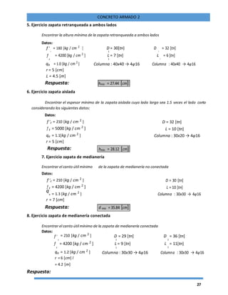 27
CONCRETO ARMADO 2
5. Ejercicio zapata retranqueada a ambos lados
Encontrar la altura mínima de la zapata retranqueada a ambos lados
Datos:
f '
c
= 180 [kg / cm 2
] D = 30[tn] D
2
= 32 [tn]
1
f
y
= 4200 [kg / cm 2
] L = 7 [tn] L
2
= 6 [tn]
1
qa = 1.0 [kg / cm 2
] Columna : 40x40 → 4φ16 Columna : 40x40 → 4φ16
r = 5 [cm]
L = 4.5 [m]
Respuesta: hmin = 27.44 [cm]
6. Ejercicio zapata aislada
Encontrar el espesor mínimo de la zapata aislada cuyo lado largo sea 1.5 veces el lado corto
considerando los siguientes datos:
Datos:
f 'c = 210 [kg / cm 2
] D = 32 [tn]
f y = 5000 [kg / cm 2
] L = 10 [tn]
qa = 1.1[kg / cm 2
] Columna : 30x20 → 4φ16
r = 5 [cm]
Respuesta: hmin = 28.12 [cm]
7. Ejercicio zapata de medianería
Encontrar el canto útil mínimo de la zapata de medianería no conectada
Datos:
f 'c = 210 [kg / cm 2
] D = 30 [tn]
f y = 4200 [kg / cm 2
] L = 10 [tn]
q
a = 1.3 [kg / cm 2
] Columna : 30x30 → 4φ16
r = 7 [cm]
Respuesta: d min = 35.84 [cm]
8. Ejercicio zapata de medianería conectada
Encontrar el canto útil mínimo de la zapata de medianería conectada
Datos:
= 210 [kg / cm 2
] D = 29 [tn] D = 36 [tn]f '
c 21
f
y
= 4200 [kg / cm 2
] L = 9 [tn] L
2
= 11[tn]
1
qa = 1.2 [kg / cm 2
] Columna : 30x30 → 4φ16 Columna : 30x30 → 4φ16
r = 6 [cm] l
= 4.2 [m]
Respuesta:
 