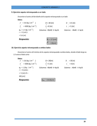 29
CONCRETO ARMADO 2
9. Ejercicio zapata retranqueada a un lado
Encontrar el canto útil de diseño de la zapata retranqueada a un lado
Datos:
f '
c
= 210 [kg / cm 2
] D = 30 [tn] D
2
= 25 [tn]
1
f
y
= 4200 [kg / cm 2
] L = 8 [tn] L
2
= 5 [tn]
1
qa = 1.3 [kg / cm 2
] Columna : 40x40 → 4φ16 Columna : 40x40 → 4φ16
r = 5 [cm] L
= 5.6 [m]
Respuesta: d1 = 17 [cm]
d
2 = 15[cm]
10. Ejercicio zapata retranqueada a ambos lados
Encontrar el canto útil mínimo de la zapata retranqueada a amboslados, donde el lado largo es
1.5 veces el lado corto
Datos:
f '
c
= 210 [kg / cm 2
] D = 20[tn] D
2
= 30 [tn]
1
f
y
= 4200 [kg / cm 2
] L = 5 [tn] L
2
= 8 [tn]
1
qa = 1.1[kg / cm 2
] Columna : 40x40 → 4φ16 Columna : 40x40 → 4φ16
r = 5 [cm] L
= 5 [m] B =
40 [cm]
Respuesta: hmin = 24.25[cm]
 