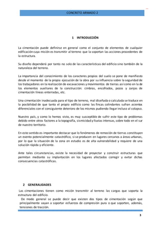 3
CONCRETO ARMADO 2
1 INTRODUCCIÓN
La cimentación puede definirse en general como el conjunto de elementos de cualquier
edificación cuya misión es transmitir al terreno que la soportan las acciones procedentes de
la estructura.
Su diseño dependerá por tanto no solo de las características del edificio sino también de la
naturaleza del terreno.
La importancia del conocimiento de los caracteres propios del suelo se pone de manifiesto
desde el momento de la propia ejecución de la obra por su influencia sobre la seguridad de
los trabajadores en la realización de excavaciones y movimientos de tierras así como en la de
los elementos auxiliares de la construcción: cimbras, encofrados, pozos y zanjas de
cimentación líneas enterradas, etc.
Una cimentación inadecuada para el tipo de terreno, mal diseñada o calculada se traduce en
la posibilidad de que tanto el propio edificio como las fincas colindantes sufran asientos
diferenciales con el consiguiente deterioro de los mismos pudiendo llegar incluso al colapso.
Nuestro país, y como lo hemos visto, es muy susceptible de sufrir este tipo de problemas
debido entre otros factores a la topografía, sismicidad y lluvias intensas, sobre todo en el sur
de nuestro territorio.
En este sentido es importante destacar que lo fenómenos de remoción de tierras constituyen
un evento potencialmente catastrófico, si se producen en lugares cercanos a áreas urbanas,
por lo que la situación de la zona en estudio es de alta vulnerabilidad y requiere de una
solución rápida y eficiente.
Ante tales circunstancias, existe la necesidad de proyectar y construir estructuras que
permitan mediante su implantación en los lugares afectados corregir y evitar dichas
consecuencias catastróficas.
2 GENERALIDADES
Las cimentaciones tienen como misión transmitir al terreno las cargas que soporta la
estructura del edificio.
De modo general se puede decir que existen dos tipos de cimentación según que
principalmente vayan a soportar esfuerzos de compresión pura o que soporten, además,
tensiones de tracción.
 