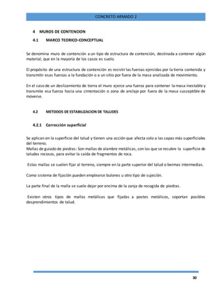 30
CONCRETO ARMADO 2
4 MUROS DE CONTENCION
4.1 MARCO TEORICO-CONCEPTUAL
Se denomina muro de contención a un tipo de estructura de contención, destinada a contener algún
material, que en la mayoría de los casos es suelo.
El propósito de una estructura de contención es resistir las fuerzas ejercidas por la tierra contenida y
transmitir esas fuerzas a la fundación o a un sitio por fuera de la masa analizada de movimiento.
En el caso de un deslizamiento de tierra el muro ejerce una fuerza para contener la masa inestable y
transmite esa fuerza hacia una cimentación o zona de anclaje por fuera de la masa susceptible de
moverse.
4.2 METODOS DE ESTABILIZACION DE TALUDES
4.2.1 Corrección superficial
Se aplican en la superficie del talud y tienen una acción que afecta solo a las capas más superficiales
del terreno.
Mallas de guiado de piedras: Son mallas de alambre metálicas, con las que se recubre la superficie de
taludes rocosos, para evitar la caída de fragmentos de roca.
Estas mallas se suelen fijar al terreno, siempre en la parte superior del talud o bermas intermedias.
Como sistema de fijación pueden emplearse bulones u otro tipo de sujeción.
La parte final de la malla se suele dejar por encima de la zanja de recogida de piedras.
Existen otros tipos de mallas metálicas que fijadas a postes metálicos, soportan posibles
desprendimientos de talud.
 
