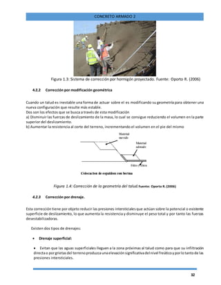 32
CONCRETO ARMADO 2
Figura 1.3: Sistema de corrección por hormigón proyectado. Fuente: Oporto R. (2006)
4.2.2 Corrección por modificación geométrica
Cuando un talud es inestable una forma de actuar sobre el es modificando su geometría para obtener una
nueva configuración que resulte más estable.
Dos son los efectos que se busca a través de esta modificación
a) Disminuir las fuerzas de deslizamiento de la masa, lo cual se consigue reduciendo el volumen en la parte
superior del deslizamiento.
b) Aumentar la resistencia al corte del terreno, incrementando el volumen en el pie del mismo
Figura 1.4: Corrección de la geometría del talud.Fuente: Oporto R. (2006)
4.2.3 Corrección por drenaje.
Esta corrección tiene por objeto reducir las presiones intersticialesque actúan sobre la potencial o existente
superficie de deslizamiento, lo que aumenta la resistencia y disminuye el peso total y por tanto las fuerzas
desestabilizadoras.
Existen dos tipos de drenajes:
 Drenaje superficial:
 Evitan que las aguas superficiales lleguen a la zona próximas al talud como para que su infiltración
directao porgrietasdel terrenoproduzcaunaelevaciónsignificativadelnivel freáticoyporlotantode las
presiones intersticiales.
 