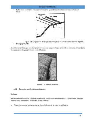 33
CONCRETO ARMADO 2
 Evitan en lo posible los efectos erosivos de las aguas de escorrentía sobre la superficie del
Talud
Figura 1.5: Disposición de zanjas de drenaje en un talud. Fuente: Oporto R (2006)
 Drenaje profundo:
Consistenenorificiosque penetranenel terrenoyque recogenel agua contenidaenel mismo,atrayendolas
líneas de corriente y deprimiendo el nivel freático.
Figura 1.6: Drenaje profundo
4.2.4 Corrección por elementos resistentes.
Anclajes
Son armaduras metálicas, alojadas en taladros perforados desde el talud y cementadas, trabajan
en tracción y colaboran a estabilizar en dos formas:
 Proporcionan una fuerza contraria al movimiento de la masa estabilizarte
 