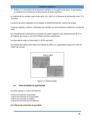 34
CONCRETO ARMADO 2
 Producen un incremento de las tensiones normales en la superficie de rotura, lo que provoca
un aumento de la resistencia al deslizamiento de dicha superficie.
La longitud de los anclajes suele oscilar entre 10 y 100 m y el diámetro de perforación entre 75 y
125mmm.
Las barras de acero empleadas en los anclajes se denominan bulones o pernos de anclaje.
El anclaje mediante cordones constituidos por alambres de alta resistencia se denomina anclaje por
cable.
Por consideraciones constructivas los bulones no suelen emplearse para anclajes de más de 15 m.
de longitud, por lo que su uso está limitado a anclajes superficiales.
Su capacidad de carga se limita entre 5 y 50 Tm. por bulón.
Los anclajes por cables suelen tener una longitud de 100m y su capacidad de carga oscila entre 20
y 200 T por anclaje.
Figura 1.7: Detalle anclaje.
4.3 TIPOS DE MUROS DE CONTENCION
Se pueden agrupar en cuatro clasificaciones:
1. Muros de contención de gravedad
2. Muros de contención de semigravedad
3. Muros de contención en voladizo
4. Muros de contención con contrafuertes
4.3.1 Muros de contención de gravedad:
 