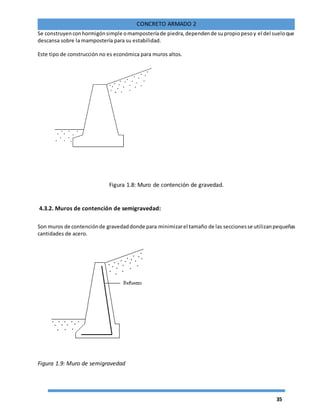 35
CONCRETO ARMADO 2
Se construyenconhormigónsimple omamposteríade piedra,dependende supropiopesoy el del sueloque
descansa sobre la mampostería para su estabilidad.
Este tipo de construcción no es económica para muros altos.
Figura 1.8: Muro de contención de gravedad.
4.3.2. Muros de contención de semigravedad:
Son muros de contenciónde gravedaddonde para minimizarel tamaño de las seccionesse utilizanpequeñas
cantidades de acero.
Figura 1.9: Muro de semigravedad
 