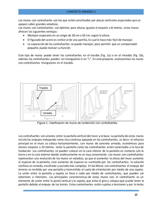 37
CONCRETO ARMADO 2
Los muros con contrafuerte son los que están constituidos por placas verticales espaciadas que se
apoyan sobre grandes voladizos.
Los muros con contrafuertes son óptimos para alturas iguales ó mayores a 8 metros, estos muros
ofrecen las siguientes ventajas:
 Manejan espesores en un rango de 30 cm a 50 cm; según la altura.
 El figurado del acero es similar al de una parrilla, lo cual lo hace más fácil de manejar.
 La separación de los contrafuertes se puede manejar; para permitir que un compactador
pequeño pueda realizar su función
Este tipo de muros puede tener los contrafuertes en el trasdós (fig. 1a) o en el intradós (fig. 1b),
además los contrafuertes pueden ser triangulares ó en “L”. En este proyecto analizaremos los muros
con contrafuertes triangulares en el trasdós.
Los contrafuertes son uniones entre la pantalla vertical del muro y la base. La pantalla de estos muros
resiste los empujes trabajando como losa continua apoyada en los contrafuertes, es decir, el refuerzo
principal en el muro se coloca horizontalmente, son muros de concreto armado, económicos para
alturas mayores a 10 metros. tanto la pantalla como los contrafuertes están conectados a la losa de
fundación. Los contrafuertes se pueden colocar en la cara interior de la pantalla en contacto con la
tierra o en la cara exterior donde estéticamente no es muy conveniente. Los muros con contrafuertes
representan una evolución de los muros en voladizo, ya que al aumentar la altura del muro aumenta
el espesor de la pantalla, este aumento de espesor es sustituido por los contrafuertes; la solución
conlleva un armado, encofrado y vaciado más complejo. En los Muros con contrafuertes el empuje del
terreno es recibido por una pantalla y transmitido al suelo de cimentación por medio de una zapata.
La unión entre la pantalla y zapata se lleva a cabo por medio de contrafuertes, que pueden ser
exteriores o interiores. Las principales características de estos muros son: el contrafuerte es un
elemento de unión entre la pared vertical y la zapata, que evita el giro y colapso que pueda tener la
pantalla debido al empuje de las tierras. Estos contrafuertes están sujetos a tensiones y por lo tanto
 