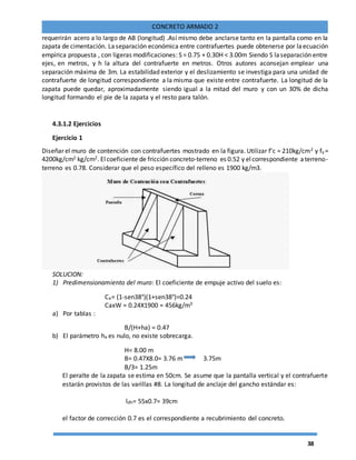 38
CONCRETO ARMADO 2
requerirán acero a lo largo de AB (longitud) .Así mismo debe anclarse tanto en la pantalla como en la
zapata de cimentación. Laseparación económica entre contrafuertes puede obtenerse por laecuación
empírica propuesta , con ligeras modificaciones: S = 0.75 + 0.30H < 3.00m Siendo S laseparación entre
ejes, en metros, y h la altura del contrafuerte en metros. Otros autores aconsejan emplear una
separación máxima de 3m. La estabilidad exterior y el deslizamiento se investiga para una unidad de
contrafuerte de longitud correspondiente a la misma que existe entre contrafuerte. La longitud de la
zapata puede quedar, aproximadamente siendo igual a la mitad del muro y con un 30% de dicha
longitud formando el pie de la zapata y el resto para talón.
4.3.1.2 Ejercicios
Ejercicio 1
Diseñar el muro de contención con contrafuertes mostrado en la figura. Utilizar f’c = 210kg/cm2 y fy =
4200kg/cm2 kg/cm2. Elcoeficiente de fricción concreto-terreno es 0.52 y elcorrespondiente aterreno-
terreno es 0.78. Considerar que el peso específico del relleno es 1900 kg/m3.
SOLUCION:
1) Predimensionamiento del muro: El coeficiente de empuje activo del suelo es:
Ca= (1-sen38°)(1+sen38°)=0.24
CaxW = 0.24X1900 = 456kg/m3
a) Por tablas :
B/(H+ha) = 0.47
b) El parámetro ha es nulo, no existe sobrecarga.
H= 8.00 m
B= 0.47X8.0= 3.76 m 3.75m
B/3= 1.25m
El peralte de la zapata se estima en 50cm. Se asume que la pantalla vertical y el contrafuerte
estarán provistos de las varillas #8. La longitud de anclaje del gancho estándar es:
ldh= 55x0.7= 39cm
el factor de corrección 0.7 es el correspondiente a recubrimiento del concreto.
 