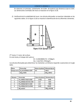 39
CONCRETO ARMADO 2
Se colocaran, en principio, contrafuertes de 0.20m. de espesor cuya distancia a ejes es 3.0m.
Las dimensiones estimadas del muro se muestran en la figura 13.26.
2) Verificación de la estabilidad del muro: Los cálculos efectuados se muestran tabulados en las
siguientes tablas. En la figura 13.26 se muestra la identificación de los diferentes elementos.
2do tramo: E l resto de la altura.
En este tramo, el empuje del suelo es:
W = 0.24X1900X3.75= 1710kg/m
Wu= 1.6x1710= 2736 kg/m
Los cálculos efectuados para determinar los momentos y elrefuerzo requerido sepresentan en lasgte
tabla:
 