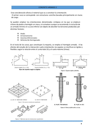 4
CONCRETO ARMADO 2
Esta consideración afecta al material que va a constituir la cimentación.
El primer caso se corresponde con estructuras sencillas basadas principalmente en muros
de carga.
Se pueden emplear las cimentaciones denominadas ciclópeas en las que se emplean
sillares de piedra u hormigón en masa, sin armadura aunque se recomienda la inclusión de
un armado mínimo en sucara inferior con objeto de absorber las tensiones producidas por
distintos factores:
 Atado
 Arriostramiento
 Asientos Diferenciales
 Defectos De Hormigonado.
En el resto de los casos, que constituyen la mayoría, se emplea el hormigón armado. A los
efectos del estudio de la interacción suelo-cimentación, las zapatas se clasifican en rígidas y
flexibles según la relación entre el canto total (h) y el vuelo máximo (Vmax).
 