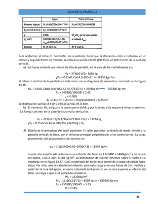 40
CONCRETO ARMADO 2
Para uniformar el refuerzo horizontal en la pantalla, dado que la diferencia entre el refuerzo en el
primer y segundo tramo es mínima, se colocaran varillas de #5 @ 0.25 m. en todo lo alto de la pantalla
vertical.
a) La fuerza cortante por metro de alto de pantalla, en la cara de los contrafuertes es:
Vc = 2736x2.8/2= 3830 kg
ᵩVc = 0.75x0.53x14.5x100x31.5= 18156 kg> Vu
el refuerzo vertical de la pantalla se determina con el diagrama de momentos mostrado en la figura
13.16:
Mtu
= 1.6x(0.03x(0.24x1900x7.5)x7.52x3/7.5) = 3693kg-m 369300 kg-cm
Ru = 369300/100/392 / 2.43
ᵨ = 0.06%
As = 2.34 cm2 < Asmin = 0.0015x100x45 = 6.75cm2
Se distribuirán varillas # 4 @ 0.19m ó varillas #5 0.30m.
b) Elmomento M2a es igualala cuarta parte de Mlu y por lo tanto, solo requerirá refuerzo mínimo.
La fuerza cortante en la base de la pantalla vertical es:
Vu = 2736x3.75/2+2736x3+2736x0.75/2 = 13284 kg
ᵩVc = 0.75x0.53x14.5x100x39= 22479 kg > Vu
3) Diseño de la armadura del talón posterior: El talón posterior se diseña de modo similar a la
pantalla vertical, es decir, con el refuerzo principal perpendicular a los contrafuertes. La carga
proveniente del peso propio y del terreno es:
qlu = 1.2x(2400x0.50+1900x7.5) = 18540 kg/m.
La reacción amplificada del terreno en el borde del talón es 1.6x3400 = 5440kg/m2 y en la cara
del apoyo, 1.6x13180= 21088 kg/m2. La distribución de fuerzas externas sobre el talón es la
mostrada en la figura 13.27. Casi la totalidad del talón está sometido a cargas dirigidas hacia
abajo. Por ello, solo se calculará el refuerzo para esta carga y en una franja de 1m. medida a
partir de la cara del apoyo, el acero calculado será provisto en la cara superior e inferior del
talón. La carga a que está sometido el talón es:
Wu = 13100kg/m2
M-
u = 13100x2.82/12 = 8559 kg-m = 855900 kg-cm
Ru = 855900/100/402 = 5.35
Ρ = 0.14%
 