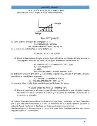 41
CONCRETO ARMADO 2
As = 5.6cm2 < Asmin = 0.0018x100x50 = 9 cm2.
Se distribuirán varillas #5 @ 0.22 m. en ambas direcciones.
La fuerza cortante en la cara del talón posterior es:
Vu = 13100x2.25/2 = 14738 kg
ɸVc = 0.75x0.53x14.5x100x40 = 23055kg > Vu
En la cara de los contrafuertes, la fuerza cortante es:
Vu=13100x2.8/2 = 18340 kg < ɸVc
4) Diseño de la armadura del talón anterior: la presión ultima en el borde del talón anterior es
31520 kg/m2 y en la cara del apoyo, 24216 kg/m2. El momento flector último es:
Mu = 31520x1.052/3+24216x1.052/6 0 16033 kg-m
Ru = 1603300/100/402
ρ = 0.27%
As = 0.27/100x100x40 = 10.8cm2 > Asmin = 9cm2
Se distribuirá varillas #5 @ 0.18 m. y en el sentido perpendicular, refuerzo #5 @ 0.22m. la fuerza
cortante en la cara del talón anterior es:
Vu = 1.05/2x(31520+24216) = 29261 kg
ɸVc = 0.75x0.53x14.5x100x40 = 23055 kg < Vu
Es necesario afinar el valor de Vu considerándolo a d de la cara del apoyo:
Vu=29261-(24216+31520)x0.4/2 = 18114 kg < ɸVc
5) Diseño del contrafuerte: el refuerzo requerido por el contrafuerte ha sido calculado en varias
secciones: en la base, a un tercio de la altura y en el centro del elemento. Los resultados se
resumen en la sgte tabla:
La cantidad de refuerzo requerido no puede ser distribuido en un contrafuerte de 20cm. De espesor
por lo que éste será incrementado a 35 cm. Los momentos en la pantalla y el talón posterior se
reducirán lo cual no alterará el diseño ya que éstos cuentan con refuerzo mínimo.
El refuerzo horizontal del contrafuerte se calcula de acuerdo de las reacciones que éste ejerce sobre
la pantalla vertical. La tensión será:
 