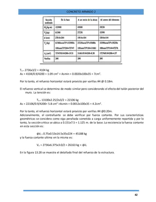 42
CONCRETO ARMADO 2
Tu = 2736x3/2 = 4104 kg
As = 4104/0.9/4200 = 1.09 cm2 < Asmin = 0.0020x100x35 = 7cm2.
Por lo tanto, el refuerzo horizontal estará provisto por varillas #4 @ 0.18m.
El refuerzo vertical se determina de modo similar pero considerando el efecto del talón posterior del
muro. La tensión es:
Tu = 13100x2.25/2x3/2 = 22106 kg
As = 22106/0.9/4200= 5.8 cm2 >Asmin = 0.0012x100x35 = 4.2cm2.
Por lo tanto, el refuerzo horizontal estará provisto por varillas #4 @0.20m.
Adicionalmente, el contrafuerte se debe verificar por fuerza cortante. Por sus características
geométricas se considera como viga peraltada sometida a carga uniformemente repartida y por lo
tanto, la sección critica se ubica a 0.151x7.5 = 1.125 m. de la base. La resistencia la fuerza cortante
en esta sección es:
ɸVc = 0.75x0.53x14.5x35x224 = 45188 kg
y la fuerza cortante ultima en la misma es:
Vu = 2736x6.375x3.0/2 = 26163 kg < ɸVc
En la figura 13.28 se muestra el detallado final del refuerzo de la estructura.
 
