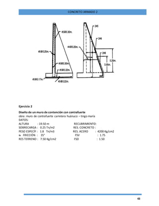 43
CONCRETO ARMADO 2
Ejercicio 2
Diseño de un muro de contención con contrafuerte
obra: muro de contrafuerte carretera huánuco – tingo maría
DATOS:
ALTURA : 19.50 m RECUBRIMIENTO:
SOBRECARGA : 0.25 Tn/m2 RES. CONCRETO :
PESO ESPECÍF : 1.8 Tn/m3 RES. ACERO : 4200 Kg/cm2
ᴓ FRICCIÓN : 35° FSV : 1.75
RES TERRENO : 7.50 Kg/cm2 FSD : 1.50
 