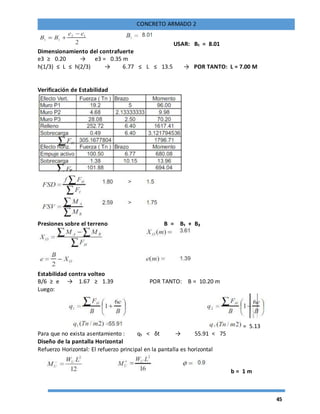 45
CONCRETO ARMADO 2
USAR: B₁ = 8.01
Dimensionamiento del contrafuerte
e3 ≥ 0.20 → e3 = 0.35 m
h(1/3) ≤ L ≤ h(2/3) → 6.77 ≤ L ≤ 13.5 → POR TANTO: L = 7.00 M
Verificación de Estabilidad
Presiones sobre el terreno B = B₁ + B₂
Estabilidad contra volteo
B/6 ≥ e → 1.67 ≥ 1.39 POR TANTO: B = 10.20 m
Luego:
= 5.13
Para que no exista asentamiento : q₁ < δt → 55.91 < 75
Diseño de la pantalla Horizontal
Refuerzo Horizontal: El refuerzo principal en la pantalla es horizontal
b = 1 m
 