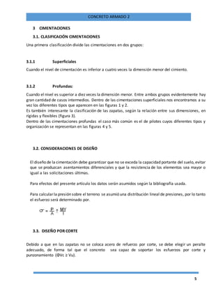 5
CONCRETO ARMADO 2
3 CIMENTACIONES
3.1. CLASIFICACIÓN CIMENTACIONES
Una primera clasificación divide las cimentaciones en dos grupos:
3.1.1 Superficiales
Cuando el nivel de cimentación es inferior a cuatro veces la dimensión menor del cimiento.
3.1.2 Profundas:
Cuando el nivel es superior a diez veces la dimensión menor. Entre ambos grupos evidentemente hay
gran cantidad de casos intermedios. Dentro de las cimentaciones superficiales nos encontramos a su
vez los diferentes tipos que aparecen en las figuras 1 y 2.
Es también interesante la clasificación de las zapatas, según la relación entre sus dimensiones, en
rígidas y flexibles (figura 3).
Dentro de las cimentaciones profundas el caso más común es el de pilotes cuyos diferentes tipos y
organización se representan en las figuras 4 y 5.
3.2. CONSIDERACIONES DE DISEÑO
El diseño de la cimentación debe garantizar que no se exceda la capacidad portante del suelo, evitar
que se produzcan asentamientos diferenciales y que la resistencia de los elementos sea mayor o
igual a las solicitaciones últimas.
Para efectos del presente artículo los datos serán asumidos según la bibliografía usada.
Para calcular la presión sobre el terreno se asumió una distribución lineal de presiones, por lo tanto
el esfuerzo será determinado por.
3.3. DISEÑO POR CORTE
Debido a que en las zapatas no se coloca acero de refuerzo por corte, se debe elegir un peralte
adecuado, de forma tal que el concreto sea capaz de soportar los esfuerzos por corte y
punzonamiento (ΦVc ≥ Vu).
 