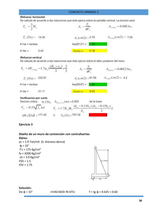 50
CONCRETO ARMADO 2
Ejercicio 3
Diseño de un muro de contención con contrafuertes
Datos:
γs = 1.9 Ton/m3 (S. Arenoso denso)
φ = 32°
f’c = 175 Kg/cm²
fy = 4200 Kg/cm²
σt = 3.0 Kg/cm²
FSD = 1.5
FSV = 1.75
Solución:
De φ = 32° ⇒VACIADO IN SITU f = tg φ = 0.625 < 0.60
 