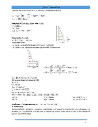 51
CONCRETO ARMADO 2
Usar f = 0.6 para cálculo de la estabilidad contra deslizamiento
𝑘 𝑎 = 𝑡𝑎𝑛2
(45°
−
φ
2
) = 0.5542
= 0.307
𝑘 𝑎 𝑦𝑠 = 0.584 𝑇/𝑚3
DIMENSIONAMIENTO DE LA PANTALLA:
t P = 0.20 m
l = 2.5 m
𝑘 𝑎 𝑦 ℎ 𝑝 = 2.92 𝑇/𝑚2
Refuerzo Horizontal
p = 2.37 T/m 2 , l = 2.5 m
Consideraciones:
- Se tomará una sola franja para el refuerzo horizontal
- Se tomarán los siguientes valores aproximados de momentos:
+ 𝑀 =
𝑝12
16
=
2.37 × 2.52
16
= 093 𝑇 = 𝑚
− 𝑀 =
𝑝12
12
=
2.37 × 2.52
12
= 12.3 𝑇 = 𝑚
Mu = φ b d² f'c ω (1 - 0.59 ω) (1)
Considerando para la ecuación (1):
φ = 0.9
b = 100 cm
f’c = 175 Kg/cm²
𝑡 𝑝 − 𝑟𝑑 = − ∅
𝑎𝑐𝑒𝑟𝑜
2
d = 20 - 4 -1.59/2 = 15.21 cm
Mu = 1.7 M = 0.9 x 100 x 15.21 2 x 175 x W x (1 - 0.59 x W)
=> +M , W = 1.65035 , As = 104.59 cm 2
=> - M , W = 1.63544 , As = 103.65 cm 2
DISEÑO DE LOS CONTRAFUERTES ( l = 2.5m , esp = 0.2m)
a. Por flexión
Los contrafuertes son vigas en voladizo empotradas en la losa de la cimentación, sirven de apoyo a la
pantalla, por consiguiente, resisten toda la presión del relleno en un ancho igual a la distancia entre
ejes de los contrafuertes.
 