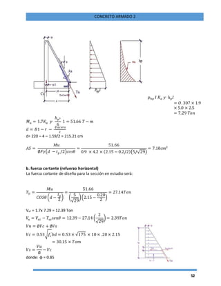 52
CONCRETO ARMADO 2
𝑝ℎ𝑝 𝐼 𝐾𝑎 𝑦,
ℎ 𝑝 𝐼
= 𝑂. 307 × 1.9
× 5.0 × 2.5
= 7.29 𝑇𝑜𝑛
𝑀 𝑢 = 1.7𝐾𝑎 𝑦,
ℎ 𝑝3
6
1 = 51.66 𝑇 − 𝑚
𝑑 = 𝐵1 − 𝑟 −
∅ 𝑎𝑐𝑒𝑟𝑜
2
d= 220 – 4 – 1.59/2 = 215.21 cm
𝐴𝑆 =
𝑀𝑢
∅𝐹𝛾(𝑑 − 𝑡 𝑝 /2)𝑐𝑜𝑠𝜃
=
51.66
0.9 × 4.2 × (2.15 − 0.2/2)(5/√29)
= 7.18𝑐𝑚2
b. fuerza cortante (refuerzo horizontal)
La fuerza cortante de diseño para la sección en estudio será:
𝑇 𝑈 =
𝑀𝑢
𝐶𝑂𝑆𝜃 (𝑑 −
𝑡 𝑝
2
)
=
51.66
(
5
√29
)(2.15 −
0.20
2
)
= 27.14𝑇𝑜𝑛
Vui = 1.7x 7.29 = 12.39 Ton
𝑉𝑢 = 𝑉𝑢𝑖 − 𝑇𝑢𝑖 𝑠𝑒𝑛𝜃 = 12.39 − 27.14 (
2
√29
) = 2.39𝑇𝑜𝑛
𝑉𝑛 = ∅𝑉𝑐 + ∅𝑉𝑠
𝑉𝑐 = 0.53√ 𝑓𝑐
´ 𝑏𝑑 = 0.53 × √175 × 10 × .20 × 2.15
= 30.15 × 𝑇𝑜𝑚
𝑉𝑠 =
𝑉𝑢
∅
− 𝑉𝑐
donde: φ = 0.85
 