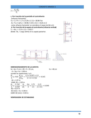 53
CONCRETO ARMADO 2
𝑆 =
𝐴 𝑉 𝑑𝑓𝑦
𝑉𝑠
c. Por tracción de la pantalla al contrafuerte
(refuerzo horizontal)
Tu = 1.7 P I = 1.7 x (7.29 x 5 / 2) = 30.98 Ton
As =Tu / ( φ fy ) = 30.98 / ( 0.9 x 4.2 ) = 8.20 cm 2
como refuerzo horizontal se considera el mayor de (b) y (c)
d. Por tracción de la zapata al contrafuerte (refuerzo vertical)
Tu = Wu I = 2.37 x 2.5 = 5.925 T
donde: Wu = carga última en la zapata posterior.
DIMENSIONAMIENTO DE LA ZAPATA
hz = tp + 5 cm = 20 + 5 = 25 cm, hz = 40 cm
∴h = hp + hz = 5.40 m.
usando las expresiones I y II:
𝐵1
ℎ
≥ 𝐹𝑆𝐷
𝐾𝑎 𝑦𝑠
2𝑓𝑦 𝑚
=
1.5 × 0.307 × 1.9
2 × 2 ×× 0.6
= 0.365
B1 > 1.97 m.
USAR: B1 = 2.20 m.
𝐵2
ℎ
≥
𝐹
3
𝐹𝑆𝑉
𝐹𝑆𝐷
−
𝐵1
2ℎ
=
0.6
3
×
1.75
1.5
−
2.15
2 × 5.5
= 0.048
B2 > 0.27 m
B2 (min) = hz = 0.40 m
USAR: B2 (min) = 0.50 m
VERIFICACION DE ESTABILIDAD
 