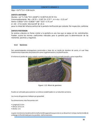 55
CONCRETO ARMADO 2
Wpp = 0.4*1*2.4 = 0.96 ton/m
ZAPATA ANTERIOR
Wumáx = q1 *1.7-Wz *0.9 =18.00*1.7–0.96*0.9=29.74 T/m
Conservadoramente. Mu = 29.74 × 0.502 /2= 3.72 T - m ⇒ As = 3.15 cm²
Amíns= 0.0018 * b*d = 0.0018 * 100 * 32.0 = 5.71 cm²
d = 40 – (7.5+1.6/2)= 32cm φ 5/8" @ .35 m
pasar la mitad del refuerzo vertical de la pantalla Verificación por cortante: Por inspección, conforme
ZAPATA POSTERIOR:
Se analiza y decena en forma similar a la pantalla es una losa que se apoya en los contrafuertes.
Pueden usarse los mismos coeficientes indicados para la pantalla para la determinación de los
momentos positivos y negativos.
4.3.2 Gaviones
Son paralelepípedos rectangulares construidos a base de un tejido de alambre de acero, el cual lleva
tratamientos especiales de protección como la galvanización y la plastificación.
El relleno es piedra de canto rodado o piedra chancada con determinado tamaño y peso específico.
Figura 1.12: Muro de gaviones
Puede ser utilizado para sostener un relleno estabilizador en un talud de carretera
Los muros de gaviones trabajan por gravedad.
Sus dimensiones más frecuentes son:
• Longitud 2 a 4 m
• Altura: 0.3 a 1 m
• Ancho: 1 m
La gran resistenciamecánicade la mallametálicagarantizaque esta no se desarme ó rompa manteniendosin
embargo la flexibilidad para las posibles deformaciones.
 