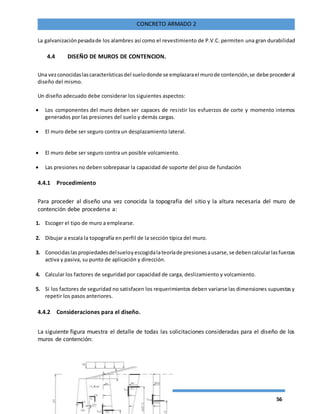 56
CONCRETO ARMADO 2
La galvanizaciónpesadade los alambres así como el revestimiento de P.V.C. permiten una gran durabilidad
4.4 DISEÑO DE MUROS DE CONTENCION.
Una vezconocidaslascaracterísticasdel suelodonde se emplazarael murode contención,se debe procederal
diseño del mismo.
Un diseño adecuado debe considerar los siguientes aspectos:
 Los componentes del muro deben ser capaces de resistir los esfuerzos de corte y momento internos
generados por las presiones del suelo y demás cargas.
 El muro debe ser seguro contra un desplazamiento lateral.
 El muro debe ser seguro contra un posible volcamiento.
 Las presiones no deben sobrepasar la capacidad de soporte del piso de fundación
4.4.1 Procedimiento
Para proceder al diseño una vez conocida la topografía del sitio y la altura necesaria del muro de
contención debe procederse a:
1. Escoger el tipo de muro a emplearse.
2. Dibujar a escala la topografía en perfil de la sección típica del muro.
3. Conocidaslaspropiedadesdelsueloyescogidalateoríade presionesausarse,se debencalcularlasfuerzas
activa y pasiva, su punto de aplicación y dirección.
4. Calcular los factores de seguridad por capacidad de carga, deslizamiento y volcamiento.
5. Si los factores de seguridad no satisfacen los requerimientos deben variarse las dimensiones supuestasy
repetir los pasos anteriores.
4.4.2 Consideraciones para el diseño.
La siguiente figura muestra el detalle de todas las solicitaciones consideradas para el diseño de los
muros de contención:
 