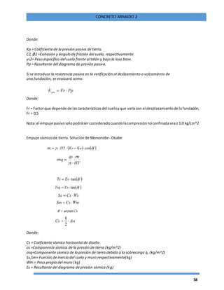58
CONCRETO ARMADO 2
Donde:
Kp = Coeficiente de la presión pasiva de tierra.
C2, Ø2 =Cohesión y ángulo de fricción del suelo, respectivamente.
ys2= Peso específico del suelo frente al talón y bajo la losa base.
Pp = Resultante del diagrama de presión pasiva.
Si se introduce la resistencia pasiva en la verificación al deslizamiento o volcamiento de
una fundación, se evaluará como:
Donde:
Fr = Factor que depende de lascaracterísticasdel sueloyque varíacon el desplazamientode la fundación,
Fr = 0.5
Nota:el empuje pasivosolopodráserconsideradocuandolacompresiónnoconfinadasea≥ 1.0 kg/cm^2
Empuje sísmico de tierra. Solución de Mononobe- Okabe
Donde:
Cs = Coeficiente sísmico horizontal de diseño
σs =Componente sísmica de la presión de tierra (kg/m^2)
σsq=Componente sísmica de la presión de tierra debida a la sobrecarga q, (kg/m^2)
Ss,Sm= Fuerzas de inercia del suelo y muro respectivamente(kg)
Wm = Peso propio del muro (kg)
Es = Resultante del diagrama de presión sísmica (kg)
 