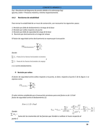 59
CONCRETO ARMADO 2
Esq = Resultante del diagrama de presión debido a la sobrecarga (kg)
qpunta y talón = Presiones máxima y mínima respectivamente.
4.4.3 Revisiones de estabilidad
Para revisar la estabilidad de un muro de contención, son necesarios los siguientes pasos:
1. Revisión por falla de deslizamiento a lo largo de la base
2. Revisión por volteo respecto a la punta
3. Revisión por falla de capacidad de carga de la base
4. Revisión por deslizamiento a lo largo de la base
El factor de seguridad contra deslizamiento se expresa por la ecuación:
Donde:
En general se requiere un factor de seguridad d
e 1.1 contra deslizamiento.
 Revisión por volteo
El factor de seguridad contra volteo respecto a la punta, es decir, respecto al punto C de la figura 1 se
expresa como:
El valor mínimo establecido por el manual de carreteras para este factor es de 1.15 del
factor de seguridad contra el deslizamiento.(1)
Donde:
Suma de los momentos de las fuerzas que tienden a voltear el muro respecto al
punto C
 