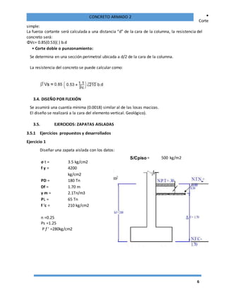6
CONCRETO ARMADO 2 •
Corte
simple:
La fuerza cortante será calculada a una distancia “d” de la cara de la columna, la resistencia del
concreto será:
ΦVc= 0.85(0.53)( ) b.d
• Corte doble o punzonamiento:
Se determina en una sección perimetral ubicada a d/2 de la cara de la columna.
La resistencia del concreto se puede calcular como:
3.4. DISEÑO POR FLEXIÓN
Se asumirá una cuantía mínima (0.0018) similar al de las losas macizas.
El diseño se realizará a la cara del elemento vertical. Geológico).
3.5. EJERCICIOS: ZAPATAS AISLADAS
3.5.1 Ejercicios propuestos y desarrollados
Ejercicio 1
Diseñar una zapata aislada con los datos:
σ t = 3.5 kg/cm2
f y = 4200
kg/cm2
PD = 180 Tn
Df = 1.70 m
γ m = 2.1Tn/m3
PL = 65 Tn
f 'c = 210 kg/cm2
n =0.25
Ps =1.25
P f ' =280kg/cm2
S/Cpiso= 500 kg/m2
 