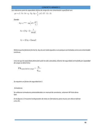 61
CONCRETO ARMADO 2
Las relaciones para la capacidad última de carga de una cimentación superficial son:
Donde:
Nótesequelosfactoresforma Sc,Sq y Sγ son todosigualesa uno porquesontratadoscomouna cimentación
continua.
Una vezquela capacidad ultima delsuelo ha sido calculada,elfactordeseguridad contrafalla porcapacidad
de carga se determina:
Se requiere un factor de seguridad de 3.
Armaduras
Se utilizaran armaduras preestablecidas en manual de carreteras, volumen Nº 4 de obras
tipo.
En la figura 2.2 muestra la disposición de estas en fierraduras para muros con altura inferior
a los 2m.
 