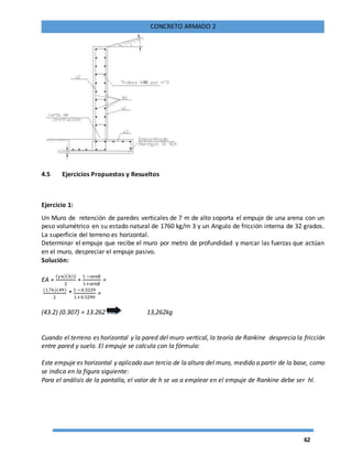 62
CONCRETO ARMADO 2
4.5 Ejercicios Propuestos y Resueltos
Ejercicio 1:
Un Muro de retención de paredes verticales de 7 m de alto soporta el empuje de una arena con un
peso volumétrico en su estado natural de 1760 kg/m 3 y un Angulo de fricción interna de 32 grados.
La superficie del terreno es horizontal.
Determinar el empuje que recibe el muro por metro de profundidad y marcar las fuerzas que actúan
en el muro, despreciar el empuje pasivo.
Solución:
EA =
( 𝛾𝑛)(ℎ)2
2
∗
1 −𝑠𝑒𝑛∅
1+𝑠𝑒𝑛∅
=
(1.76)(49)
2
*
1 −0.5229
1+0.5299
=
(43.2) (0.307) = 13.262 Tm 13,262kg
Cuando el terreno es horizontal y la pared del muro vertical, la teoría de Rankine desprecia la fricción
entre pared y suelo. El empuje se calcula con la fórmula:
Este empuje es horizontal y aplicado aun tercio de la altura del muro, medido a partir de la base, como
se indica en la figura siguiente:
Para el análisis de la pantalla, el valor de h se va a emplear en el empuje de Rankine debe ser hl.
 