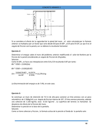 63
CONCRETO ARMADO 2
Si se considera el efecto de la rugosidad de la pàred del muro , el valor calculado por la formula
anterior se multiplica por un factor que varia desde 0.8 para δ=30º , a 0.9 para δ=15º, ya que δ es el
angulo de friccion con la pared y asi se obtiene la resultante horizontal.
Ejercicio 2:
Determinar el empuje sobre el muro del problema anterior modificando el valor de Rankine por la
friccion de la pared considerando un angulo de friccion de 20 grados.
Solucion:
Como δ=20º,, se hace una interpolacion entre 0.8 y 0.9 resultando 0.87 por tanto:
EA * COSδ = (13262)(α)
EA * COSδ = (13262)(0.87)
EA =
( 𝟏𝟑𝟐𝟔𝟐)( 𝟎.𝟖𝟕)
𝐜𝐨𝐬 𝟐𝟎°
∗
𝟏𝟏,𝟓𝟑𝟕.𝟗
𝟎.𝟗𝟑𝟗𝟔
= 12,279.6 kg
La Discriminación del empuje es de 7.4%, en este caso.
Ejercicio 3:
Se construye un muro de retención de 7.0 m de alto para sostener un limo arenoso con un peso
volumétrico de 1.760kg/m3 y un ángulo de friccion interna de 32º . El limo arenoso presenta, además
una cohesion de 1.220 kg/m2, osea 0.122 kg/cm2 . La superficie del terreno es horizontal. Se
desprecia ele efecto de la friccion del muro.
Determinar la presión en la base de la pantalla.
Solución:
Como se tiene cohesion y friccion , la formula activa de la presión al fondo de la pantalla vale:
 