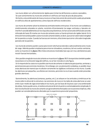 66
CONCRETO ARMADO 2
Los muros deben ser suficientemente rígidos para limitar las deflexiones a valores razonables.
Se usan comúnmente los muros de cortante en edificios con losas de piso de placa plana.
De hecho, estacombinaciónde losasymurosesel tipomáscomúnde construcciónusadoactualmente
en edificios altos de apartamentos y otros tipos de edificios residenciales.
Los muros de cortante salvanlas distanciasverticalestotalesentre pisos.Si losmuros soncuidadosay
simétricamente colocados en planta, resistirán eficientemente las cargas verticales y laterales sin
interferirconsiderablementeconlosrequisitosarquitectónicos.Se hanconstruidoedificiosde concreto
reforzado de hasta 70 niveles con muros de cortante como su fuente primaria de rigidez lateral. En la
dirección horizontal puedenusarse murosde cortantetotales;esdecir,quecorransobre todalalongitud
de lospanelesocrujías. Cuando lasfuerzasson menores,ellostienenque corrersólosobre longitudes
parciales de los paneles.
Los murosde cortante puedenusarse pararesistirsólofuerzaslateralesoadicionalmentecomo muros
de carga. Además pueden emplearse para encerrar elevadores, escaleras y tal vez cuartos sanitarios,
como se muestra en la figura 18.4. Estas estructuras mostradas tipo caja son muy satisfactorias para
resistir fuerzas horizontales.
Otro posible arreglode murosde cortante se muestraenla figura 18.5.Aunqueéstostambiénpueden
necesitarse en la dirección larga del edificio, no se han incluido en esta figura.
En la mayoría de los casosno es posible usarmurosde cortante sinaberturaspara puertas,ventanas y
penetraciones para servicios mecánicos. Sinembargo,con una planeacióncuidadosa, es posible situar
estas aberturas de manera que no afecten seriamente las rigideces o esfuerzos en los muros. Cuando
las aberturas son pequeñas, sus efectosson menores, peroéste no es el caso cuando están presentes
grandes aberturas.
Generalmente, las aberturas (ventanas, puertas, etc.), se colocan en las verticales y simétricas en los
muros sobre la altura de la estructura. Las secciones de muro en los lados de estas aberturas se unen
entre sí por medio de vigas encerradasen los muros, por las losas de lospisos o por una combinación
de ambas.Como puede verse,el análisisestructural de tal situaciónesextremadamente complicado.Si
bienlosdiseñosde losmurosde cortante songeneralmenteefectuadosconecuacionesempíricas,ellos
pueden ser considerablemente afectados por la experiencia previa del proyectista.
 