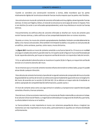 67
CONCRETO ARMADO 2
Cuando se considera una construcción resistente a sismos, debe recordarse que las partes
relativamente rígidas de la estructura atraerán fuerzas mucho mayores que las partes más flexibles.
Una estructuracon murosde cortante de concretoreforzadoserámuyrígiday atraerá grandesfuerzas
sísmicas.Si éstossonfrágilesy fallan,el restode la estructurano será capaz de tomar el impacto.Pero
si son dúctiles (lo serán si son reforzadosapropiadamente), serán muy efectivosen resistir las fuerzas
sísmicas.
Frecuentemente, los edificios altos de concreto reforzado se diseñan con muros de cortante para
resistir fuerzas sísmicas, y tales edificios se han comportado bastante bien en sismos recientes.
Durante un sismo, los muros de cortante apropiadamente diseñados limitarán considerablemente los
daños a los marcos estructurales.Ellostambiénminimizaránlosdañosa las partesno estructuralesde
un edificio, como ventanas, puertas, cielos rasos y muros divisorios.
La figura 18.6 muestra un muro de cortante sometido a una fuerza lateral Vu. El muro es en realidad
unavigaenvoladizode anchohyperalte total lw.Enlaparte (a) de lafigurael muroestáflexionadopor
Vude izquierdaaderecha, porloque se requierenvarillasde tensión a la izquierda o lado de tensión.
Si Vu se aplicadesde la derechacomo se muestraen la parte (b) de la figura,se requeriránvarillasde
tensión en el extremo derecho del muro.
Se ve entoncesque unmurode cortante necesitarefuerzode tensiónenamboslados,yaque Vupuede
actuar desde cualquier dirección.
Para cálculosde cortante horizontal,elperaltede lavigadel extremode compresióndelmuroal centro
de gravedadde lasvarillas de tensiónse estimacomoaproximadamente iguala0.8 veceslalongitud lw
del muro, de acuerdo con la sección 11.10.4 del ACI. (Si se obtiene un mayor valor de d mediante un
análisis apropiado de compatibilidad de deformaciones, puede usarse.)
El muro de cortante actúa como una viga vertical en voladizo y al proporcionar soporte lateral queda
sometido a flexión y fuerzas cortantes.
Para tal muro,lafuerzacortante máximaVuyel momentode flexiónmáximoMuse calculanenlabase.
Si se calculanesfuerzosde flexión,sumagnitudseráafectadaporlacargaaxial de diseñoNuyportanto,
su efecto deberá incluirse en el análisis.
La fuerza cortante es más importante en muros con relaciones pequeñas de altura a longitud. Los
momentos son más importantes en muros altos, particularmente en aquellos con refuerzo distribuido
uniformemente.
 