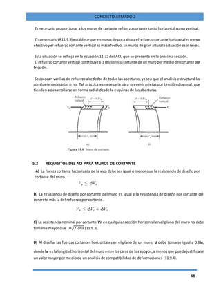 68
CONCRETO ARMADO 2
Es necesario proporcionar a los muros de cortante refuerzo cortante tanto horizontal como vertical.
El comentario(R11.9.9) estableceque enmurosde pocaalturaelrefuerzocortantehorizontalesmenos
efectivoyel refuerzocortante vertical esmásefectivo.Enmurosde gran alturala situaciónesal revés.
Esta situación se refleja en la ecuación 11-32 del ACI, que se presenta en la próxima sección.
El refuerzocortante vertical contribuyealaresistenciacortante de unmuropormediodelcortante por
fricción.
Se colocan varillas de refuerzo alrededor de todas las aberturas, ya sea que el análisis estructural las
considere necesarias o no. Tal práctica es necesaria para prevenir grietas por tensión diagonal, que
tienden a desarrollarse en forma radial desde la esquinas de las aberturas.
5.2 REQUISITOS DEL ACI PARA MUROS DE CORTANTE
A) La fuerza cortante factorizada de la viga debe ser igual o menor que la resistencia de diseño por
cortante del muro.
B) La resistencia de diseño por cortante del muro es igual a la resistencia de diseño por cortante del
concreto más la del refuerzo por cortante.
C) La resistencia nominal por cortante Vn en cualquier sección horizontal en el plano del muro no debe
tomarse mayor que 10√𝑓′𝑐ℎ𝑑 (11.9.3).
D) Al diseñar las fuerzas cortantes horizontales en el plano de un muro, d debe tomarse igual a 0.8lw,
donde lw esla longitudhorizontal del muroentre lascaras de losapoyos,a menosque puedajustificarse
un valor mayor por medio de un análisis de compatibilidad de deformaciones (11.9.4).
 