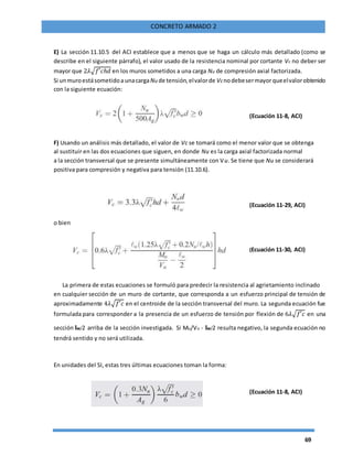 69
CONCRETO ARMADO 2
E) La sección 11.10.5 del ACI establece que a menos que se haga un cálculo más detallado (como se
describe en el siguiente párrafo), el valor usado de la resistencia nominal por cortante Vc no deber ser
mayor que 2𝜆√𝑓′𝑐ℎ𝑑 en los muros sometidos a una carga Nu de compresión axial factorizada.
Si unmuroestásometidoa unacargaNu de tensión,elvalorde Vcnodebesermayorqueelvalorobtenido
con la siguiente ecuación:
(Ecuación 11-8, ACI)
F) Usando un análisis más detallado, el valor de Vc se tomará como el menor valor que se obtenga
al sustituir en las dos ecuaciones que siguen, en donde Nu es la carga axial factorizada normal
a la sección transversal que se presente simultáneamente con Vu. Se tiene que Nu se considerará
positiva para compresión y negativa para tensión (11.10.6).
(Ecuación 11-29, ACI)
o bien
(Ecuación 11-30, ACI)
La primera de estas ecuaciones se formuló para predecir la resistencia al agrietamiento inclinado
en cualquier sección de un muro de cortante, que corresponda a un esfuerzo principal de tensión de
aproximadamente 4𝜆√𝑓′𝑐 en el centroide de la sección transversal del muro. La segunda ecuación fue
formulada para corresponder a la presencia de un esfuerzo de tensión por flexión de 6𝜆√𝑓′𝑐 en una
sección lw/2 arriba de la sección investigada. Si Mu/Vu - lw/2 resulta negativo, la segunda ecuación no
tendrá sentido y no será utilizada.
En unidades del SI, estas tres últimas ecuaciones toman la forma:
(Ecuación 11-8, ACI)
 