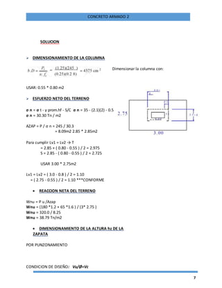 7
CONCRETO ARMADO 2
SOLUCION
 DIMENSIONAMIENTO DE LA COLUMNA
USAR: 0.55 * 0.80 m2
 ESFUERZO NETO DEL TERRENO
σ n = σ t - γ prom.hf - S/C σ n = 35 - (2.1)(2) - 0.5
σ n = 30.30 Tn / m2
AZAP = P / σ n = 245 / 30.3
= 8.09m2 2.85 * 2.85m2
Para cumplir Lv1 = Lv2 → T
= 2.85 + ( 0.80 - 0.55 ) / 2 = 2.975
S = 2.85 - ( 0.80 - 0.55 ) / 2 = 2.725
USAR 3.00 * 2.75m2
Lv1 = Lv2 = ( 3.0 - 0.8 ) / 2 = 1.10
= ( 2.75 - 0.55 ) / 2 = 1.10 ***CONFORME
 REACCION NETA DEL TERRENO
Wnu = P u /Azap
Wnu = (180 *1.2 + 65 *1.6 ) / (3* 2.75 )
Wnu = 320.0 / 8.25
Wnu = 38.79 Tn/m2
 DIMENSIONAMIENTO DE LA ALTURA hz DE LA
ZAPATA
POR PUNZONAMIENTO
CONDICION DE DISEÑO: Vu/Ø=Vc
Dimensionar la columna con:
 