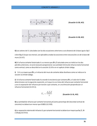 70
CONCRETO ARMADO 2
(Ecuación 11-29, ACI)
(Ecuación 11-30, ACI)
G) Los valores de Vu calculados con las dos ecuaciones anteriores a una distancia de la base igual a lw/2
o bienhw/2 (laque sea menor),sonaplicablesatodas lasseccionesentre estaseccióny la de la base del
muro (11.9.7).
H) Si la fuerza cortante factorizada Vu es menor que ØVc/2 calculada como se indicó en los dos
párrafos anteriores, no será necesario proporcionar una cantidad mínima de refuerzo tanto horizontal
como vertical, como se describió en la sección 11.9.9 o en el capítulo 14 del código.
I) Si Vu es mayor que ØVc, el refuerzo del muro de cortante debe diseñarse como se indica en la
sección 11.9.9 del código.
J) Si la fuerza cortante factorizada Vu excede la resistencia por cortante ØVc, el valor de Vs debe
determinarse con la siguiente expresión, en la que Av es el área del refuerzo por cortante horizontal
y s es la separación del refuerzo por torsión o por cortante, en una dirección perpendicular al
refuerzo horizontal (11.9.9.1).
(Ecuación 11-31, ACI)
K) La cantidad de refuerzo por cortante horizontal ρt (como porcentaje del área total vertical de
concreto) no deberá ser menor que 0.0025 (11.9.92).
L) La separaciónmáximadel refuerzo S2 porcortante horizontal nodeberásermayorque lw /5, 3h
o 18 plg (11.9.9.3).
 