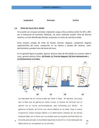 72
CONCRETO ARMADO 2
Longitudinal Horizontal Vertical
5.4 TIPOS DE FALLA EN EL MURO
De acuerdo con ensayos realizados empleando cargas cíclicas estáticas (entre los 60’s y 80’s
por la Asociación de Cementos Pórtland), los muros portantes pueden fallar de diversas
maneras y se han identificado distintas respuestas en muros de concreto armado.
Estas incluyen estados de límite de flexión, tracción, diagonal, compresión diagonal
(aplastamiento del alma), compresión en los talones y pandeo del refuerzo, corte-
deslizamiento y pandeo fuera del plano del muro.
En la siguiente figura se pueden apreciar diversos tipos de falla donde las acciones sobre el
muro, generan diversas fallas: (b) Flexión, (c) Tracción diagonal, (d) Corte-deslizamiento y
(e) Deslizamiento en la base.
(b) (c) (d) (e)
 