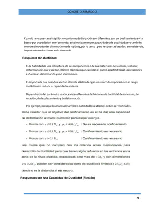 73
CONCRETO ARMADO 2
Cuandola respuestaesfrágil losmecanismos de disipaciónsondiferentes,sonpor deslizamientoenla
base y por degradaciónen el concreto,estoimplicamenorescapacidades de ductilidadperotambién
menores importantesdisminucionesde rigidezy,porlo tanto , para respuestasbasadas,en resistencia,
importantesreduccionesenla demanda.
Respuesta con ductilidad
Es la habilidadde unaestructura, de suscomponentesode sus materialesde sostener,sinfallar,
deformacionesque excedanel límite elástico,oque excedanel puntoapartirdel cual lasrelaciones
esfuerzo vs.deformaciónyanoson lineales.
Es importante que cuandoexcedanel límite elásticotenganunrecorridoimportante enel rango
inelásticosinreducirsucapacidad resistente.
Dependiendodel parámetrousado,existen diferentesdefinicionesde ductilidadde curvatura,de
rotación,de desplazamientoyde deformación.
Por ejemplo,paraque losmurosdesarrollen ductilidadlosextremosdebenserconfinados.
Respuestas con Alta Capacidad de Ductilidad (Flexión)
 