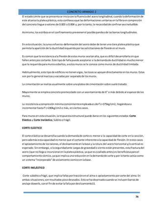 74
CONCRETO ARMADO 2
El estadoLímite que se presentase iniciaconla fluenciadel acerolongitudinal,cuandoladeformaciónde
este alcanzala plateaplástica,estoconllevaaque lasdeformacionesunitariasenlafibraencompresión
del concretollegue avaloresde 0.003 o 0.004 y,por lo tanto,la necesidadde confinarseaineludible.
Asimismo,losestribosenel confinamientoprevienenel posiblepandeode lasbarraslongitudinales.
En estasituación,lacurva esfuerzo-deformacióndel acero debe de tenerunaclara plateaplásticaque
permitalaapariciónde la ductilidadrequerida porlassolicitacionesde flexiónenel muro.
Es común que laresistenciaala flexiónde estosmuros seatanalta,que es difícil desarrollarlasinque
fallenantesporcortante.Este tipode fallapuede aceptarse si lademandade ductilidadesmucho menor
que la requeridaparamurosesbeltos,aestosmurosse le conoce comomuros de ductilidadlimitada.
Habitualmente,este tipode edificiosnotienenvigas, laslosasse apoyandirectamente enlosmuros.Estas
son porlo general macizasyvaciadaspor separadode losmuros.
La cimentaciónse realizausualmente sobre unaplatea de cimentaciónsobre suelotratado.
Mayormente se empleaconcretopremezclado conunasentamientode 6” o más debidoal espesorde los
muros.
La resistenciaacompresión mínimacomúnmenteempleadaesde f’c=175kg/cm2, llegándosea
incrementarhastaf’c=240kg/cm2 o más, enciertoscasos.
Para murosen estasituación,larespuestaestructural puede darse enlos siguientesestados: Corte
Elástico y Corte Inelástico,SúbitooFrágil.
CORTE ELÁSTICO
El corte elásticose desarrollacuandolademandade corte es menora la capacidadde corte enla sección,
peroademásestacapacidad esmenor que el cortante inherente alacapacidadde flexión.Enestoscasos
el aplastamientode lostalones,el deslizamientoenlabase y larotura del acero horizontal y/overtical es
esperado.Sinembargo,si laseguridadante cargasde gravedado vientoestánpresentes,estafracturadel
acero (que nollegaa incursionarenlaplateaplástica, yaque escizalladoantes) es beneficiosaparael
comportamientosísmico,yaque implicaunareducción enlademandade corte y por lotanto actúa como
un sistema“incorporado”de aislamientosísmicoenlabase.
CORTE INELÁSTICO
Corte súbditoofrágil, que implicafallasportracciónenel alma o aplastamientoporcorte del alma.En
ambas situaciones,sonresultados pocodeseados.Estose haobservadocuandose incluyenbarrasde
anclaje dowells,conel finde evitarlafallapordeslizamiento11.
 