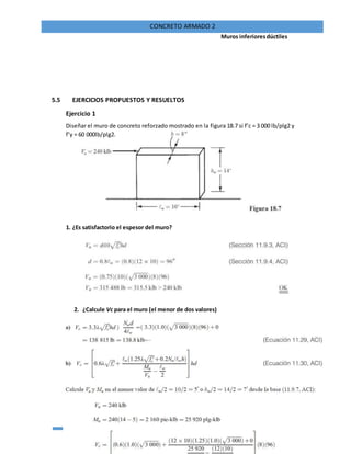 77
CONCRETO ARMADO 2
Muros inferioresdúctiles
5.5 EJERCICIOS PROPUESTOS Y RESUELTOS
Ejercicio 1
Diseñar el muro de concreto reforzado mostrado en la figura 18.7 si f’c = 3 000 lb/plg2 y
f’y = 60 000lb/plg2.
1. ¿Es satisfactorio el espesor del muro?
2. ¿Calcule Vc para el muro (el menor de dos valores)
 